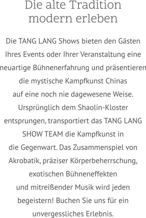 Die alte Tradition  modern erleben  Die TANG LANG Shows bieten den Gästen Ihres Events oder Ihrer Veranstaltung eine neuartige Bühnenerfahrung und präsentieren die mystische Kampfkunst Chinas  auf eine noch nie dagewesene Weise. Ursprünglich dem Shaolin-Kloster entsprungen, transportiert das TANG LANG SHOW TEAM die Kampfkunst in die Gegenwart. Das Zusammenspiel von Akrobatik, präziser Körperbeherrschung, exotischen Bühneneffekten und mitreißender Musik wird jeden begeistern! Buchen Sie uns für ein unvergessliches Erlebnis.